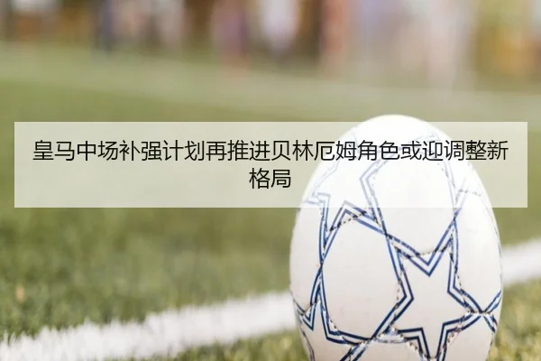 皇马中场补强计划再推进贝林厄姆角色或迎调整新格局（Leyu）