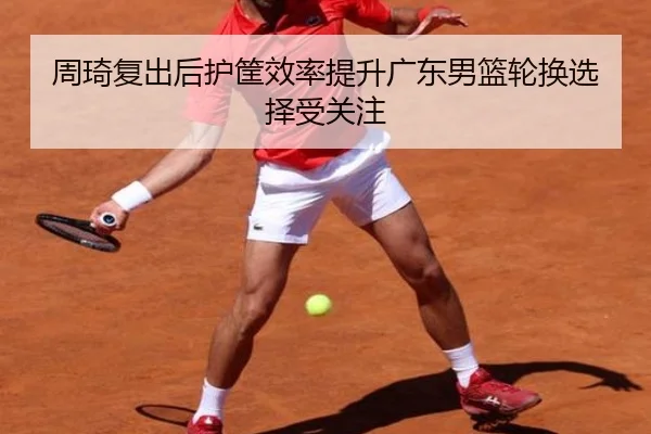 周琦复出后护筐效率提升广东男篮轮换选择受关注（Leyu）